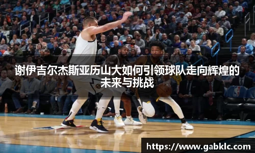 谢伊吉尔杰斯亚历山大如何引领球队走向辉煌的未来与挑战